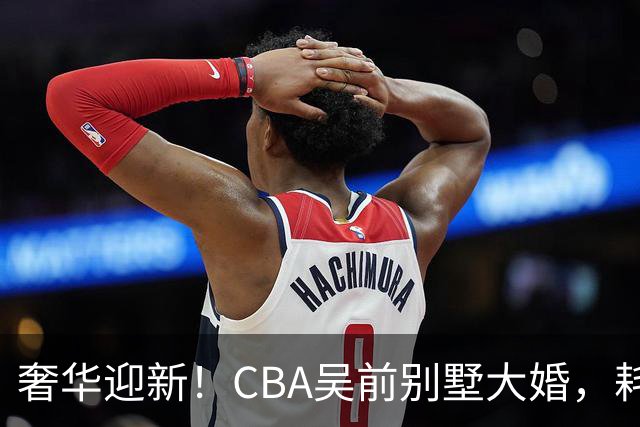 奢华迎新！CBA吴前别墅大婚，耗资约130万，众国手球星齐聚祝贺