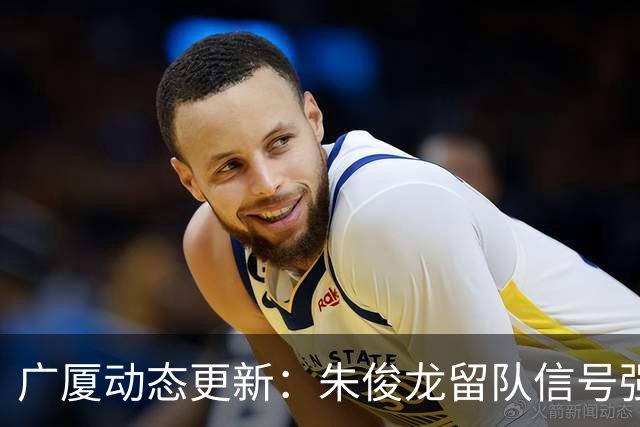 广厦动态更新：朱俊龙留队信号强，主力保留情况优先，胡金秋悬念待解