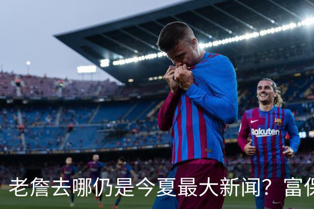 老詹去哪仍是今夏最大新闻？富保罗：是的 他仍然是联盟门面