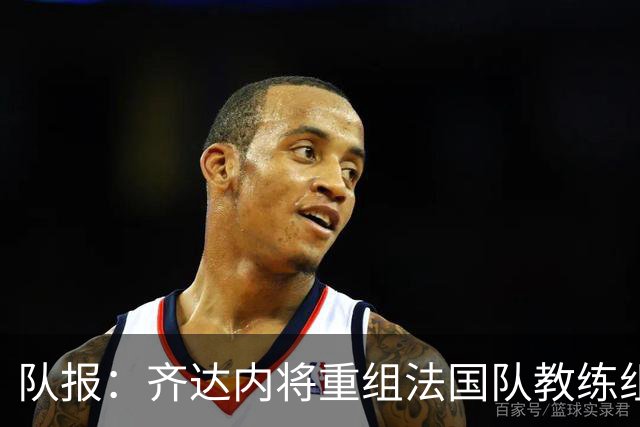 队报：齐达内将重组法国队教练组，德尚团队无人留任